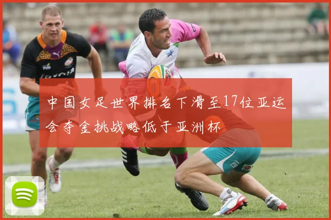 中国女足世界排名下滑至17位亚运会夺金挑战略低于亚洲杯