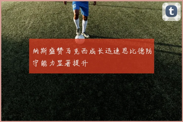纳斯盛赞马克西成长迅速恩比德防守能力显著提升