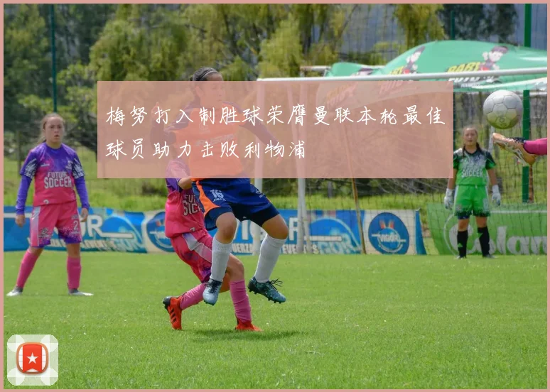 梅努打入制胜球荣膺曼联本轮最佳球员助力击败利物浦