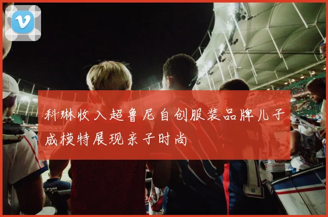 科琳收入超鲁尼自创服装品牌儿子成模特展现亲子时尚
