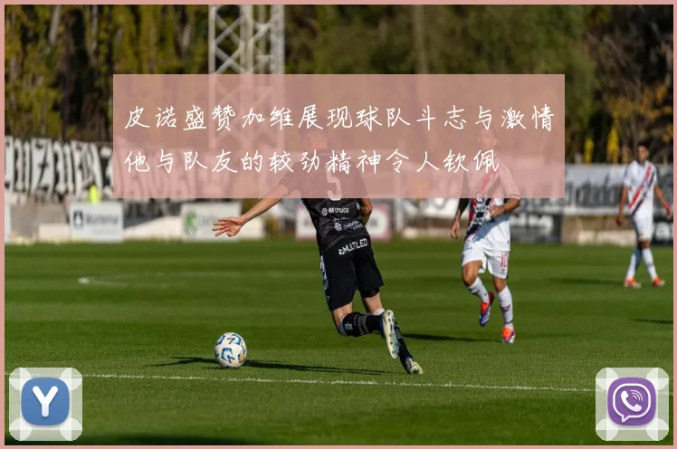 皮诺盛赞加维展现球队斗志与激情他与队友的较劲精神令人钦佩