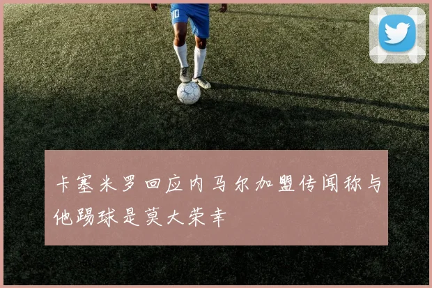卡塞米罗回应内马尔加盟传闻称与他踢球是莫大荣幸