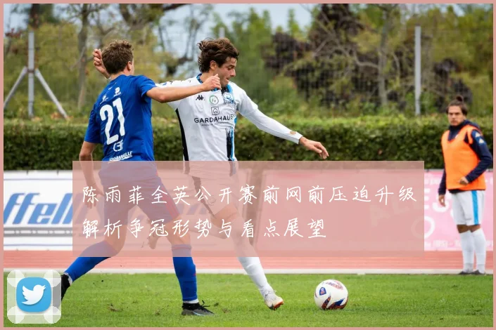 陈雨菲全英公开赛前网前压迫升级解析争冠形势与看点展望