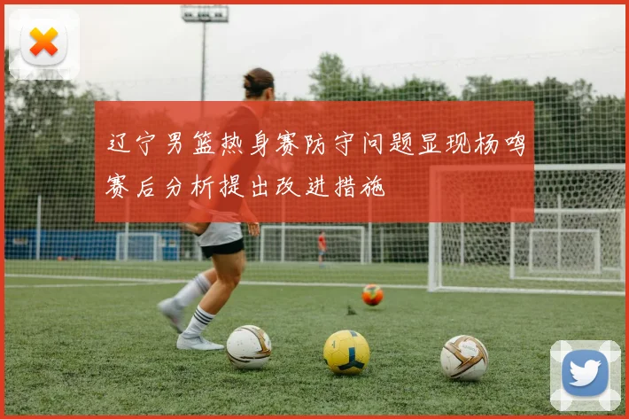 辽宁男篮热身赛防守问题显现杨鸣赛后分析提出改进措施