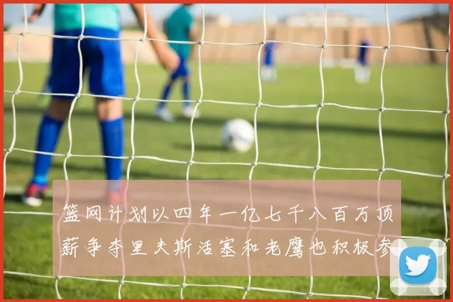 篮网计划以四年一亿七千八百万顶薪争夺里夫斯活塞和老鹰也积极参与竞标