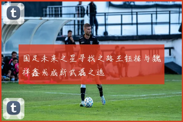 国足未来之星寻找之路王钰栋与魏祥鑫或成新武磊之选
