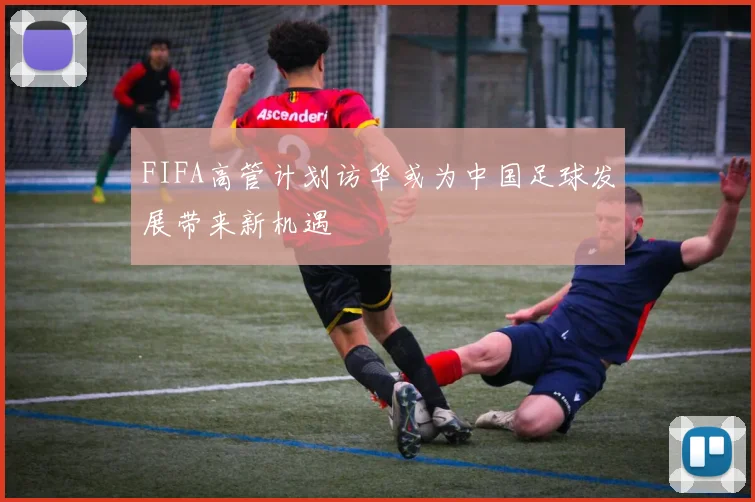 FIFA高管计划访华或为中国足球发展带来新机遇