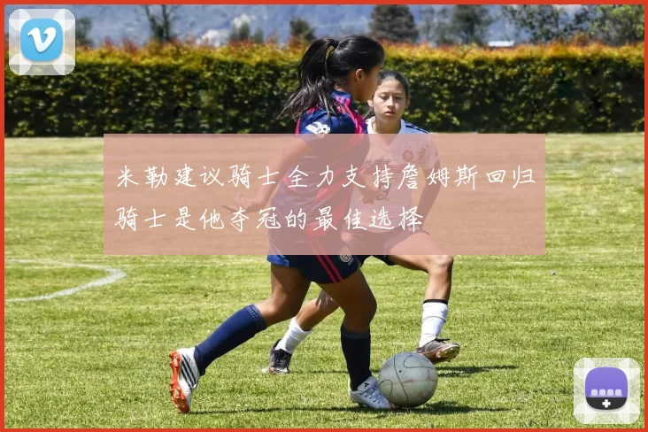 米勒建议骑士全力支持詹姆斯回归骑士是他夺冠的最佳选择