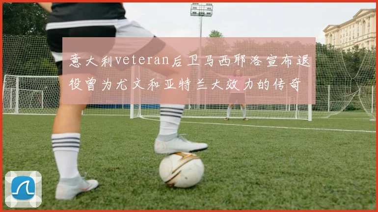 意大利veteran后卫马西耶洛宣布退役曾为尤文和亚特兰大效力的传奇球员