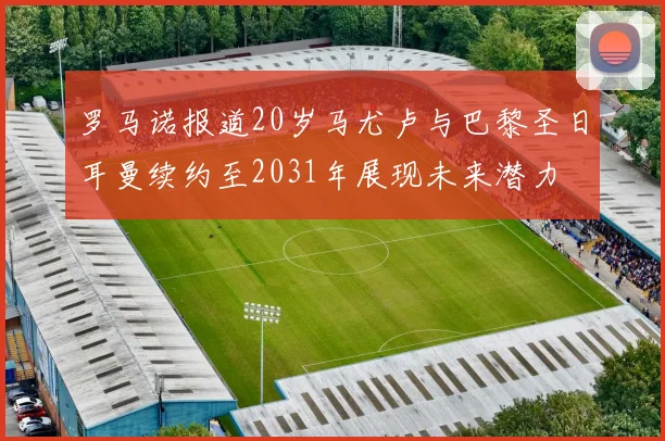 罗马诺报道20岁马尤卢与巴黎圣日耳曼续约至2031年展现未来潜力