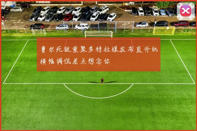 鲁尔死敌重聚多特社媒发布直升机横幅调侃差点想念你