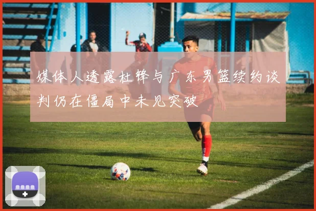 媒体人透露杜锋与广东男篮续约谈判仍在僵局中未见突破