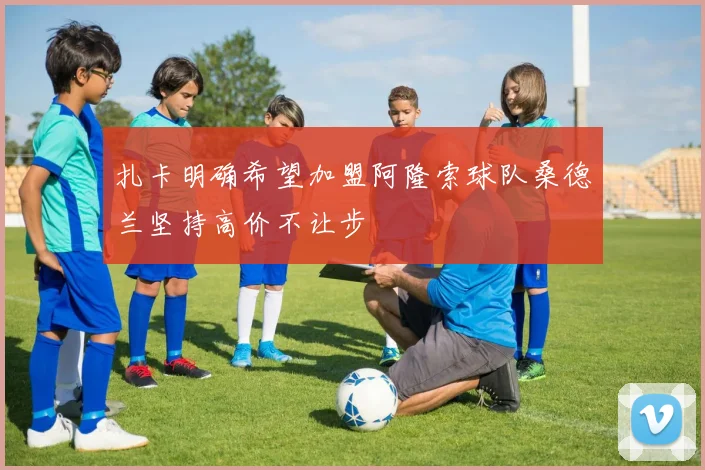 扎卡明确希望加盟阿隆索球队桑德兰坚持高价不让步