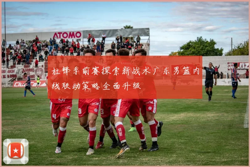 杜锋季前赛探索新战术广东男篮内线联动策略全面升级