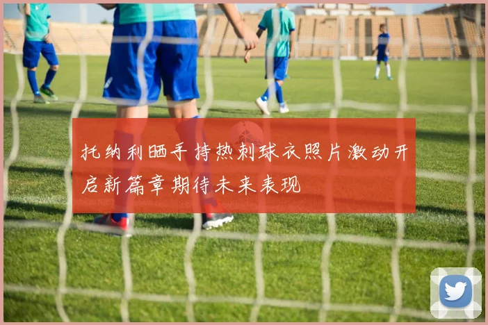托纳利晒手持热刺球衣照片激动开启新篇章期待未来表现