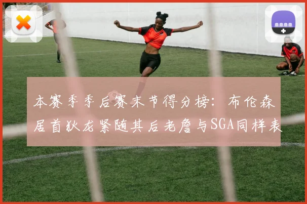 本赛季季后赛末节得分榜：布伦森居首狄龙紧随其后老詹与SGA同样表现出色