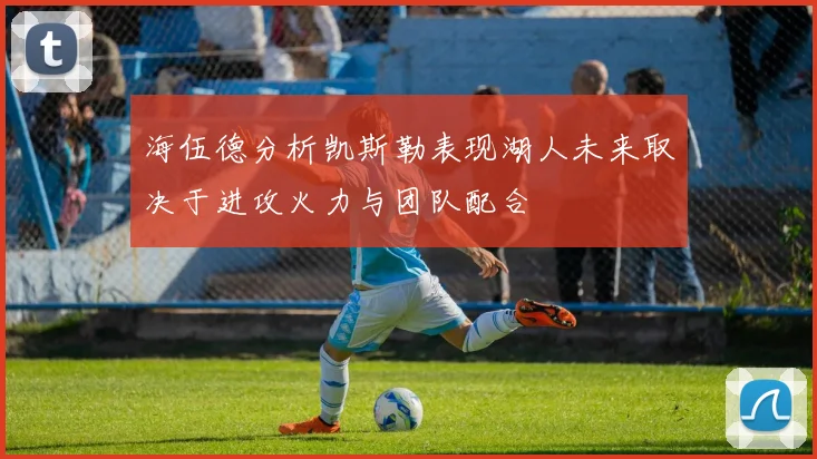 海伍德分析凯斯勒表现湖人未来取决于进攻火力与团队配合