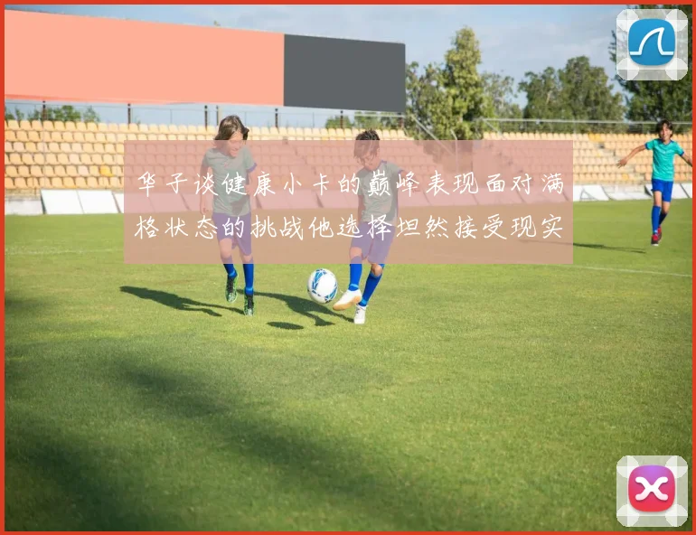 华子谈健康小卡的巅峰表现面对满格状态的挑战他选择坦然接受现实