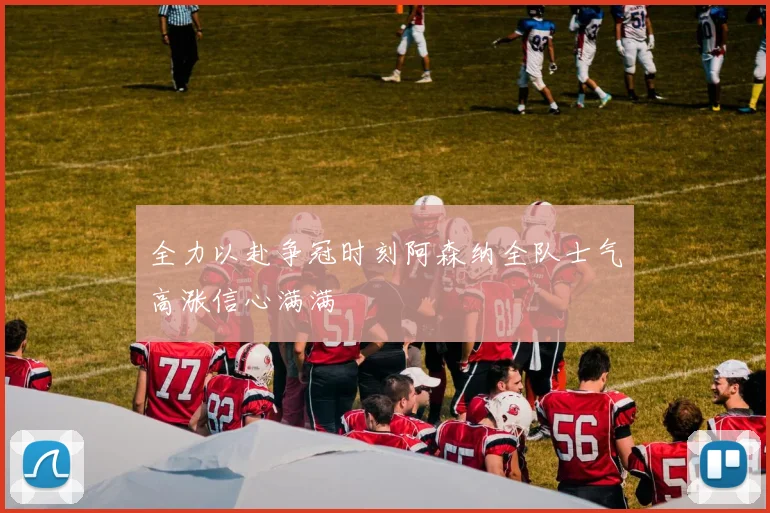 全力以赴争冠时刻阿森纳全队士气高涨信心满满