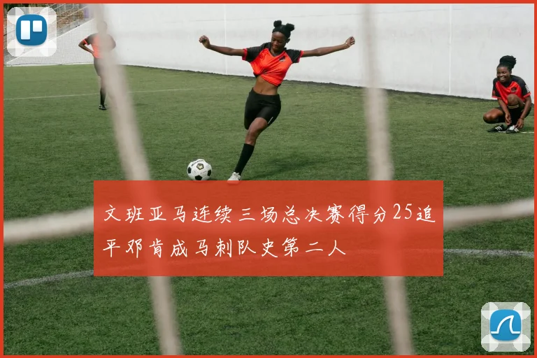 文班亚马连续三场总决赛得分25追平邓肯成马刺队史第二人