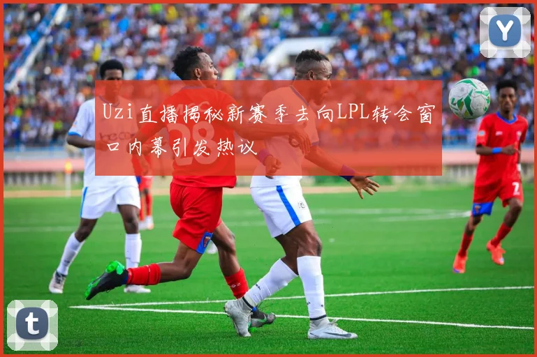 Uzi直播揭秘新赛季去向LPL转会窗口内幕引发热议