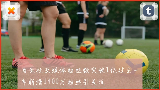 马竞社交媒体粉丝数突破1亿过去一年新增1400万粉丝引关注
