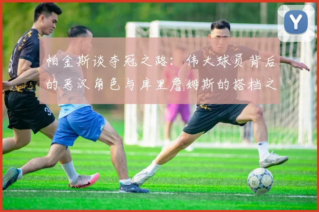 帕金斯谈夺冠之路：伟大球员背后的恶汉角色与库里詹姆斯的搭档之道