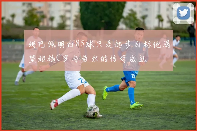 姆巴佩明白85球只是起步目标他渴望超越C罗与劳尔的传奇成就