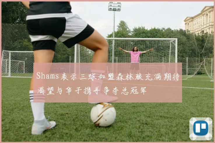 Shams表示三球加盟森林狼充满期待渴望与华子携手争夺总冠军