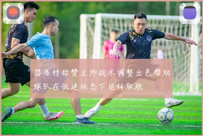 瑟洛特称赞主帅战术调整出色帮助球队在低迷状态下逆转取胜