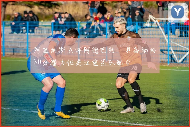 阿里纳斯点评阿德巴约：具备场均30分潜力但更注重团队配合
