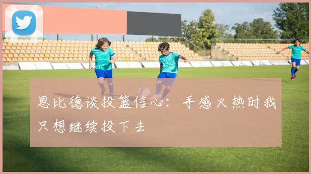 恩比德谈投篮信心：手感火热时我只想继续投下去