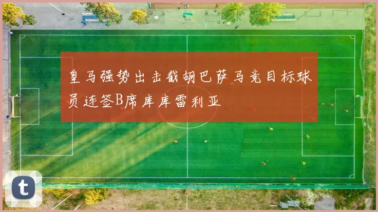 皇马强势出击截胡巴萨马竞目标球员连签B席库库雷利亚