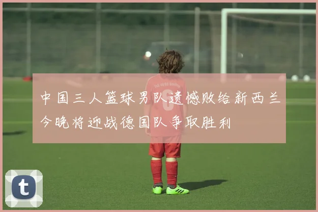 中国三人篮球男队遗憾败给新西兰今晚将迎战德国队争取胜利