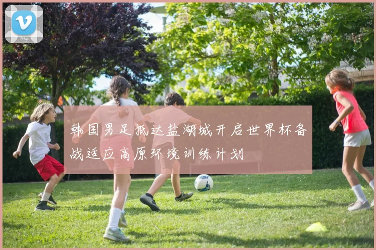 韩国男足抵达盐湖城开启世界杯备战适应高原环境训练计划