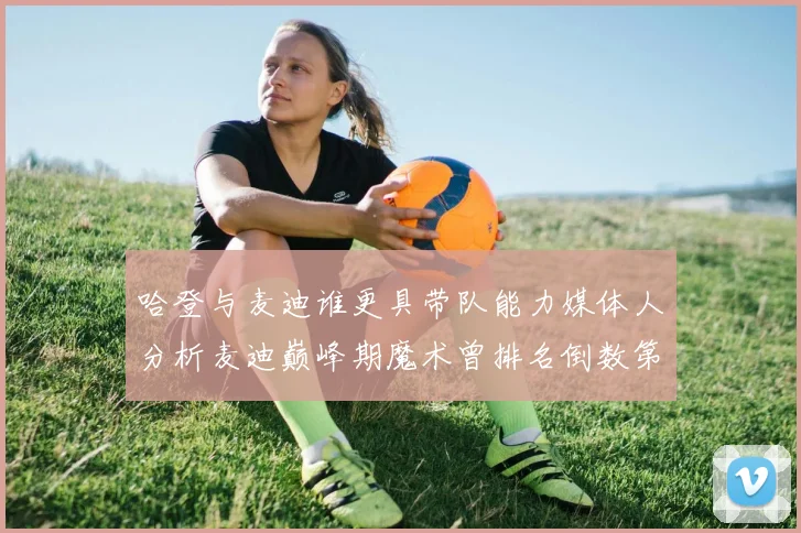 哈登与麦迪谁更具带队能力媒体人分析麦迪巅峰期魔术曾排名倒数第一