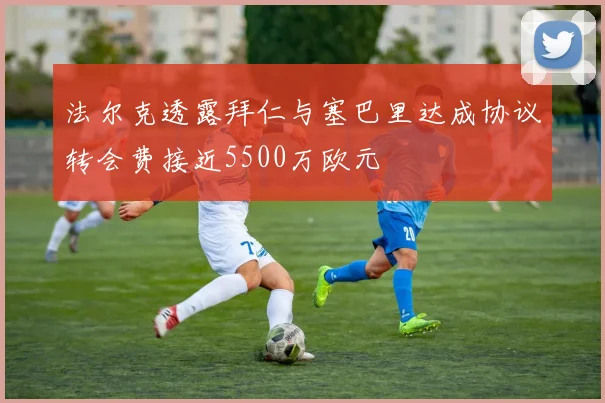 法尔克透露拜仁与塞巴里达成协议转会费接近5500万欧元