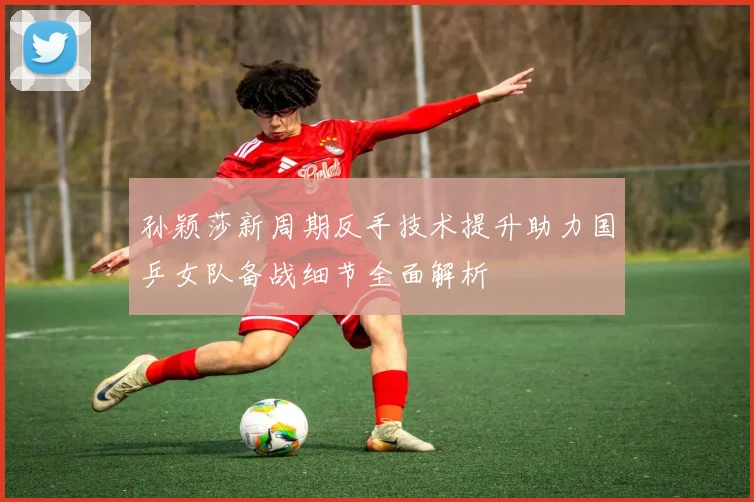 孙颖莎新周期反手技术提升助力国乒女队备战细节全面解析
