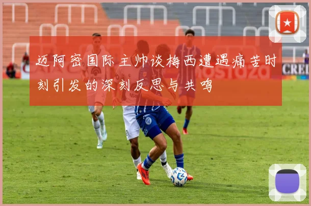 迈阿密国际主帅谈梅西遭遇痛苦时刻引发的深刻反思与共鸣