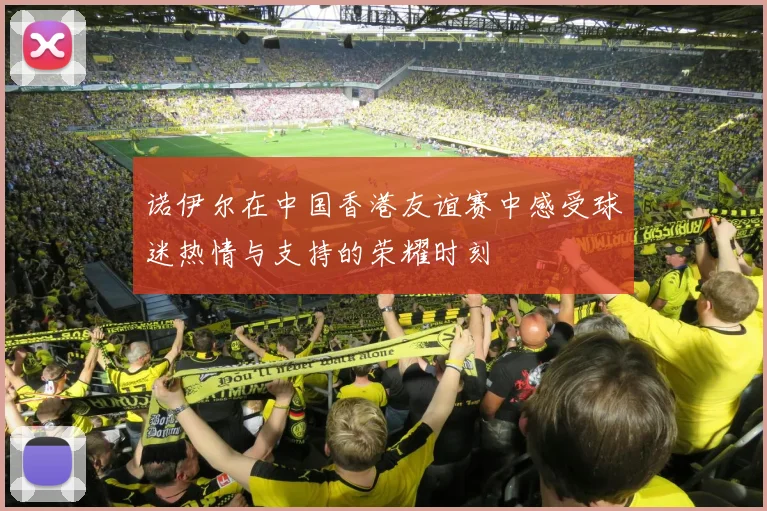 诺伊尔在中国香港友谊赛中感受球迷热情与支持的荣耀时刻